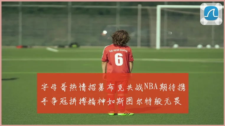 字母哥热情招募布克共战NBA期待携手争冠拼搏精神如斯图尔特般无畏