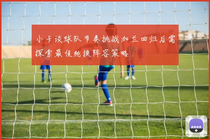 小卡谈球队节奏挑战加兰回归后需探索最佳轮换阵容策略
