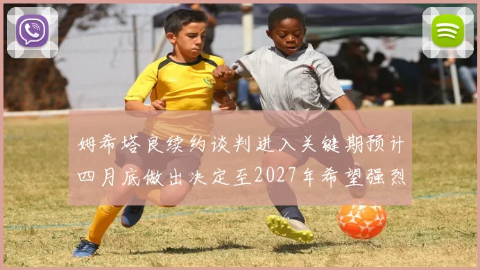 姆希塔良续约谈判进入关键期预计四月底做出决定至2027年希望强烈
