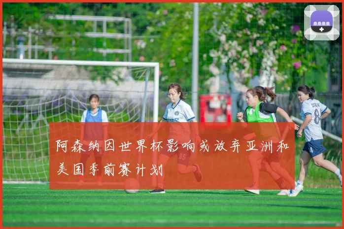 阿森纳因世界杯影响或放弃亚洲和美国季前赛计划