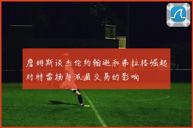 詹姆斯谈杰伦约翰逊和弗拉格崛起对特雷杨与浓眉交易的影响