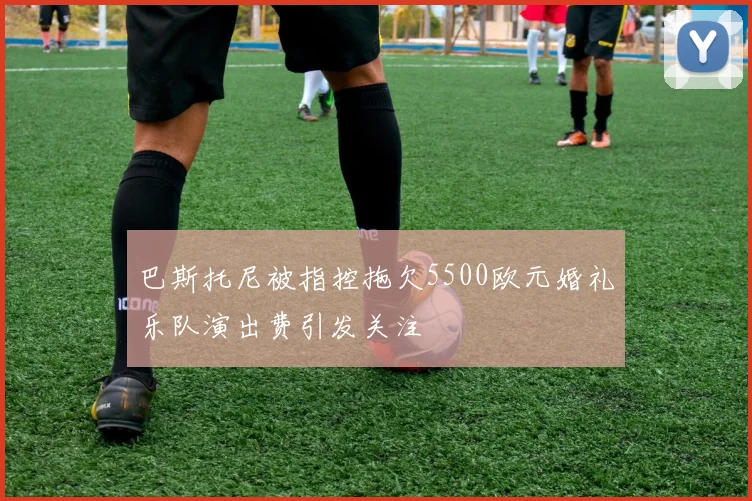巴斯托尼被指控拖欠5500欧元婚礼乐队演出费引发关注