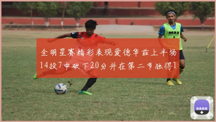 全明星赛精彩表现爱德华兹上半场14投7中砍下20分并在第二节独得17分