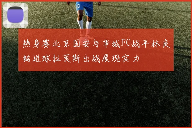 热身赛北京国安与华城FC战平林良铭进球拉莫斯出战展现实力