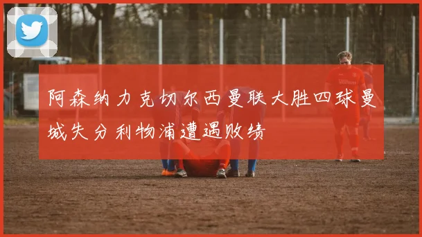 阿森纳力克切尔西曼联大胜四球曼城失分利物浦遭遇败绩