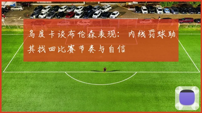 乌度卡谈布伦森表现：内线罚球助其找回比赛节奏与自信