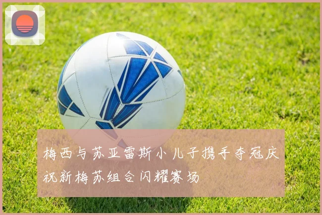 梅西与苏亚雷斯小儿子携手夺冠庆祝新梅苏组合闪耀赛场