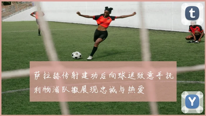 萨拉赫传射建功后向球迷致意手抚利物浦队徽展现忠诚与热爱