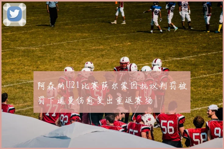 阿森纳U21比赛萨尔蒙因抗议判罚被罚下道曼伤愈复出重返赛场